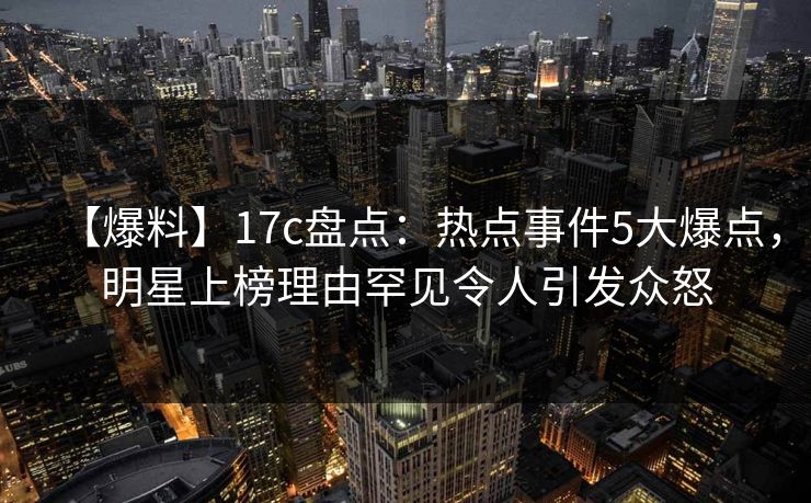 【爆料】17c盘点：热点事件5大爆点，明星上榜理由罕见令人引发众怒