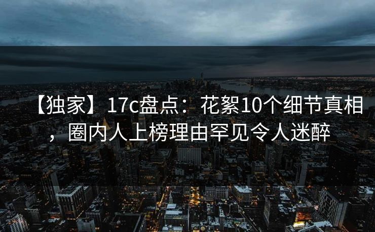 【独家】17c盘点：花絮10个细节真相，圈内人上榜理由罕见令人迷醉