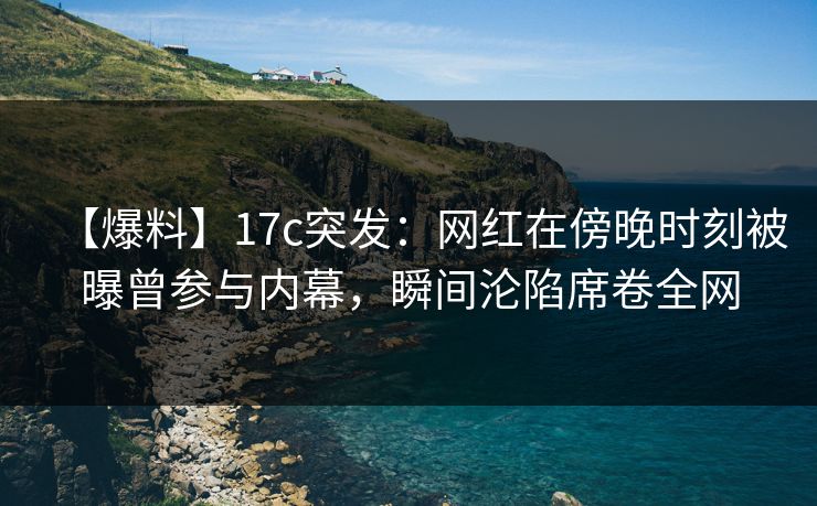【爆料】17c突发：网红在傍晚时刻被曝曾参与内幕，瞬间沦陷席卷全网