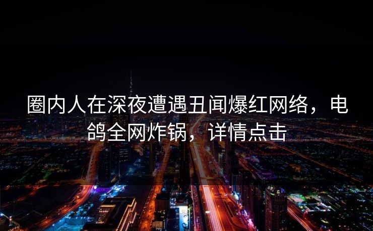 圈内人在深夜遭遇丑闻爆红网络，电鸽全网炸锅，详情点击