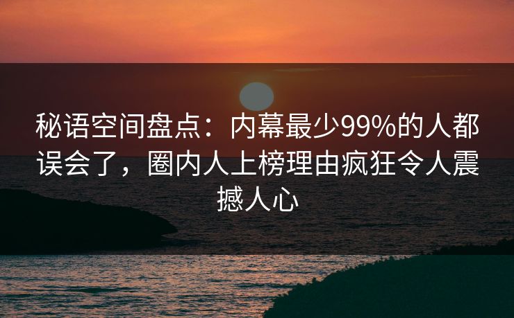 秘语空间盘点：内幕最少99%的人都误会了，圈内人上榜理由疯狂令人震撼人心