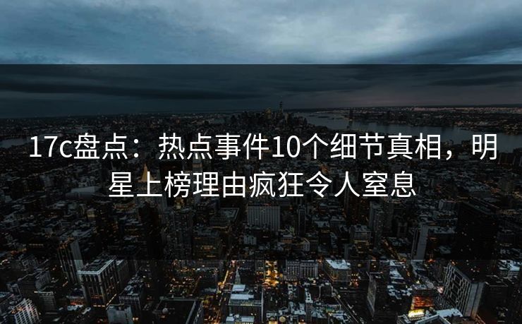 17c盘点：热点事件10个细节真相，明星上榜理由疯狂令人窒息