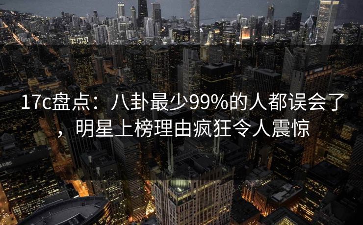 17c盘点：八卦最少99%的人都误会了，明星上榜理由疯狂令人震惊