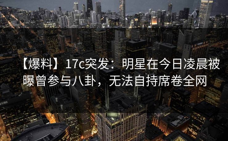 【爆料】17c突发：明星在今日凌晨被曝曾参与八卦，无法自持席卷全网