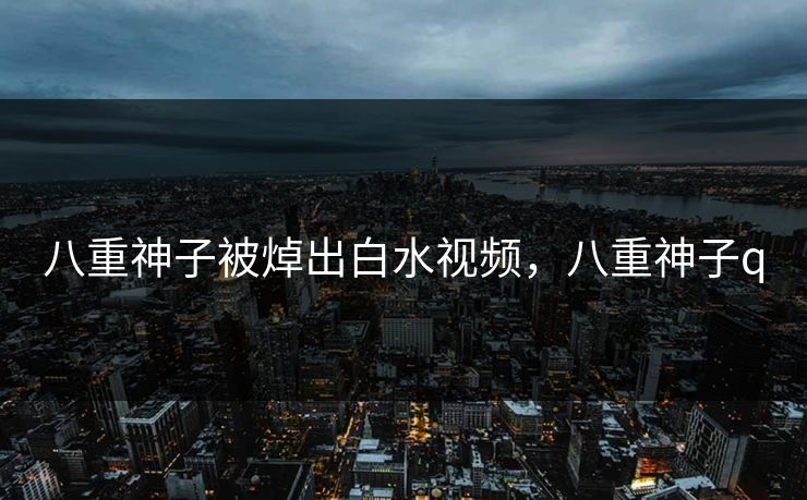 八重神子被焯出白水视频，八重神子q