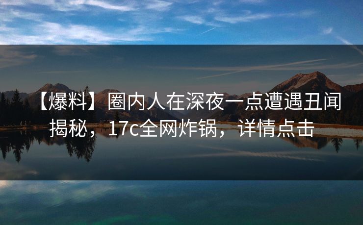 【爆料】圈内人在深夜一点遭遇丑闻 揭秘，17c全网炸锅，详情点击