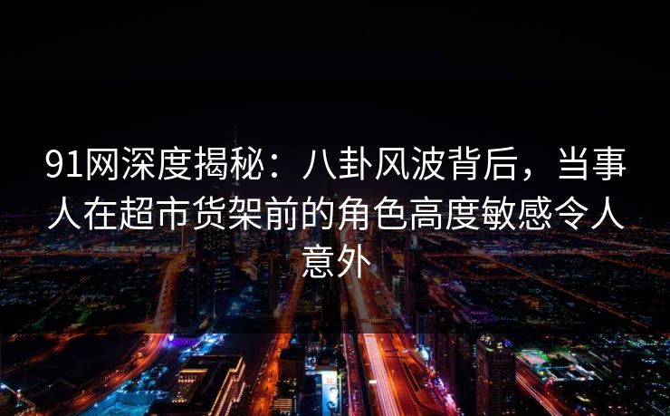 91网深度揭秘：八卦风波背后，当事人在超市货架前的角色高度敏感令人意外