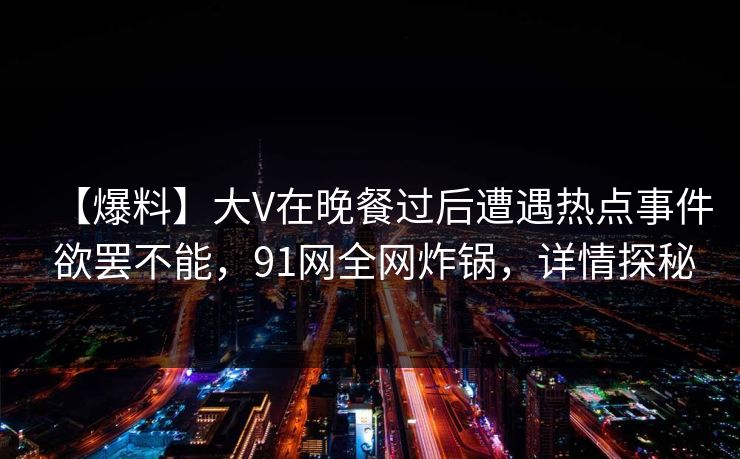 【爆料】大V在晚餐过后遭遇热点事件 欲罢不能，91网全网炸锅，详情探秘