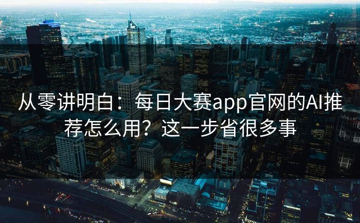 从零讲明白：每日大赛app官网的AI推荐怎么用？这一步省很多事