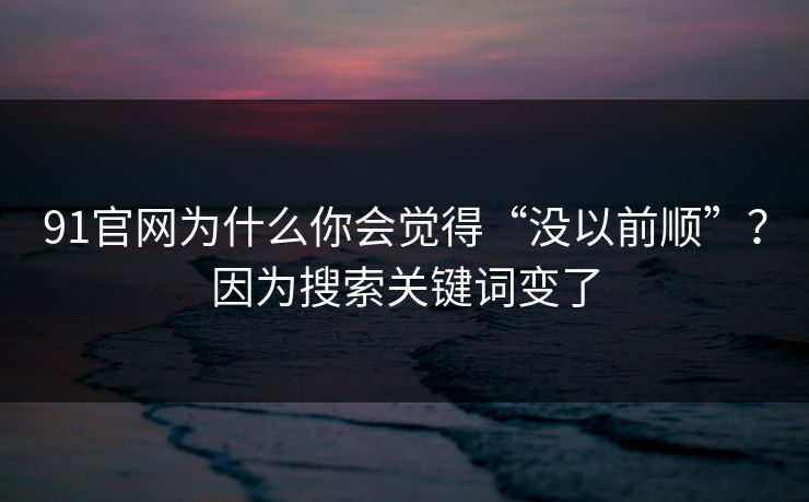 91官网为什么你会觉得“没以前顺”？因为搜索关键词变了