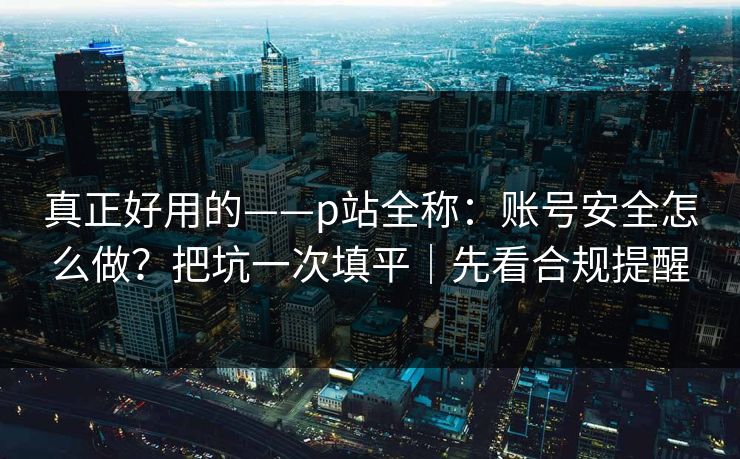 真正好用的——p站全称：账号安全怎么做？把坑一次填平｜先看合规提醒
