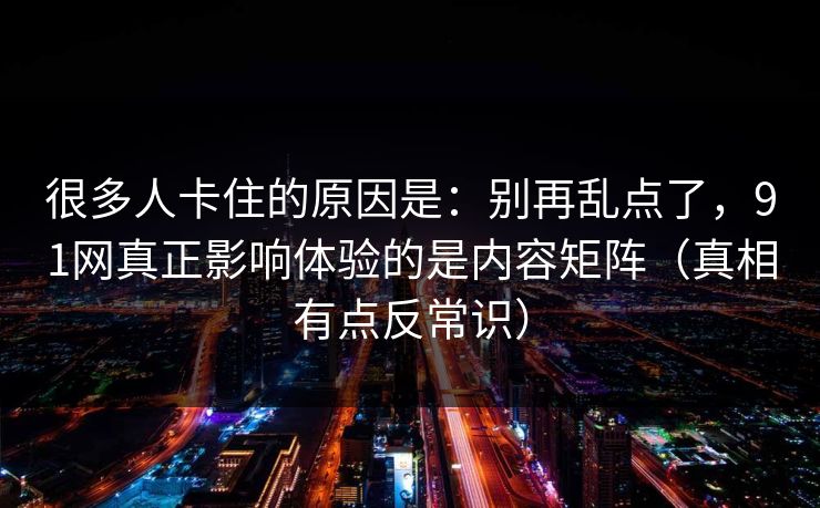 很多人卡住的原因是：别再乱点了，91网真正影响体验的是内容矩阵（真相有点反常识）