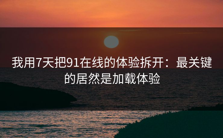 我用7天把91在线的体验拆开：最关键的居然是加载体验