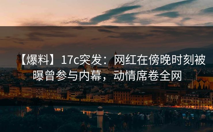 【爆料】17c突发：网红在傍晚时刻被曝曾参与内幕，动情席卷全网