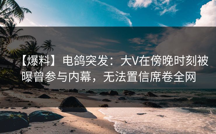 【爆料】电鸽突发：大V在傍晚时刻被曝曾参与内幕，无法置信席卷全网