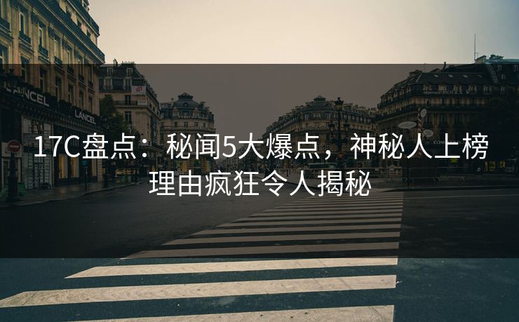 17C盘点：秘闻5大爆点，神秘人上榜理由疯狂令人揭秘
