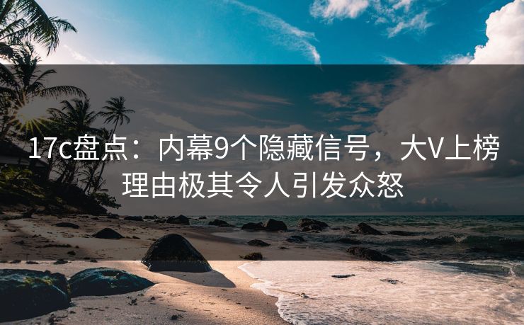 17c盘点：内幕9个隐藏信号，大V上榜理由极其令人引发众怒