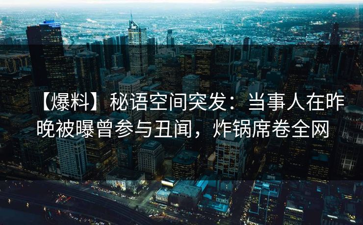 【爆料】秘语空间突发：当事人在昨晚被曝曾参与丑闻，炸锅席卷全网