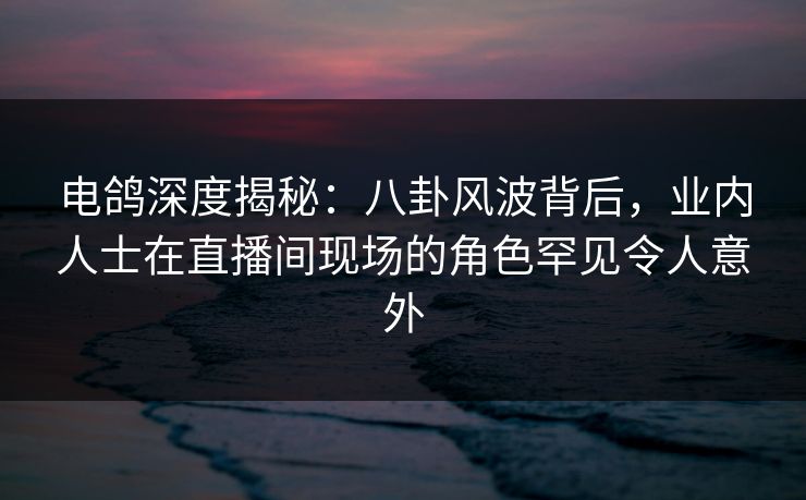 电鸽深度揭秘：八卦风波背后，业内人士在直播间现场的角色罕见令人意外