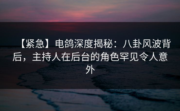 【紧急】电鸽深度揭秘：八卦风波背后，主持人在后台的角色罕见令人意外