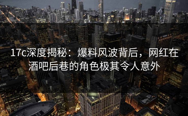 17c深度揭秘：爆料风波背后，网红在酒吧后巷的角色极其令人意外