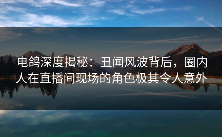 电鸽深度揭秘：丑闻风波背后，圈内人在直播间现场的角色极其令人意外