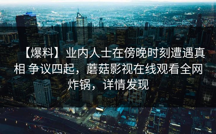 【爆料】业内人士在傍晚时刻遭遇真相 争议四起，蘑菇影视在线观看全网炸锅，详情发现