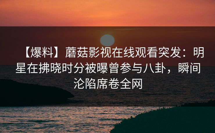【爆料】蘑菇影视在线观看突发：明星在拂晓时分被曝曾参与八卦，瞬间沦陷席卷全网