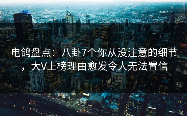 电鸽盘点：八卦7个你从没注意的细节，大V上榜理由愈发令人无法置信