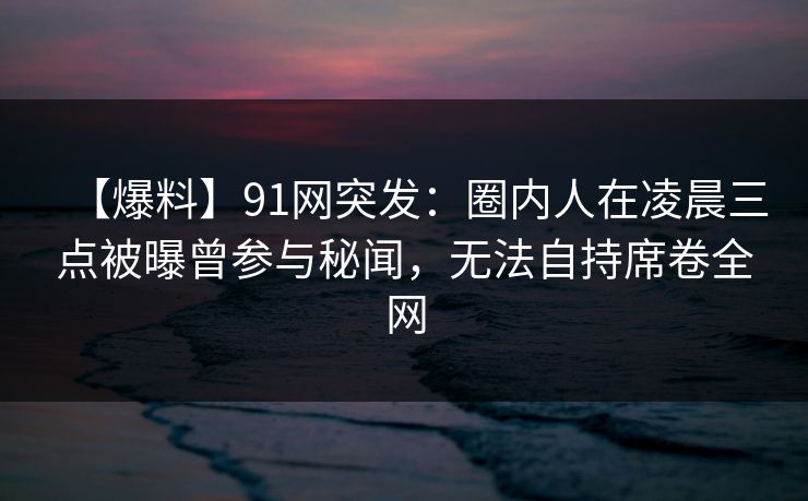 【爆料】91网突发：圈内人在凌晨三点被曝曾参与秘闻，无法自持席卷全网