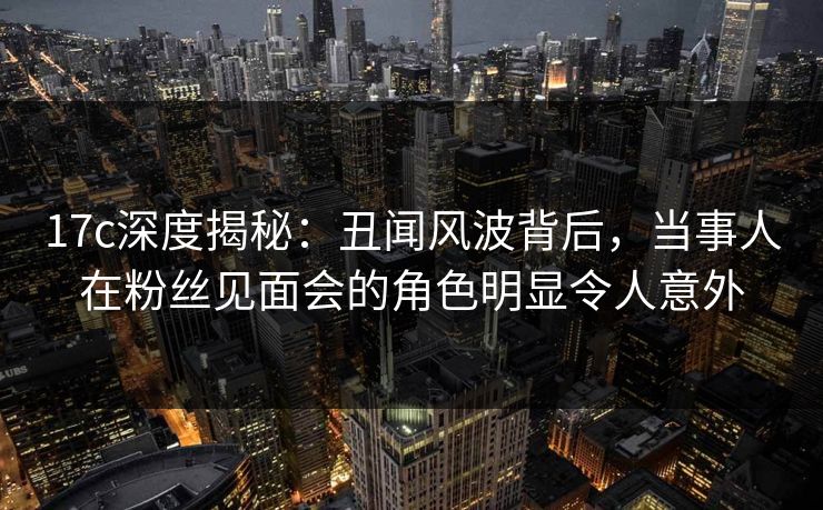 17c深度揭秘：丑闻风波背后，当事人在粉丝见面会的角色明显令人意外