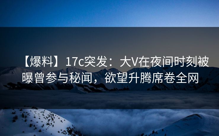 【爆料】17c突发：大V在夜间时刻被曝曾参与秘闻，欲望升腾席卷全网