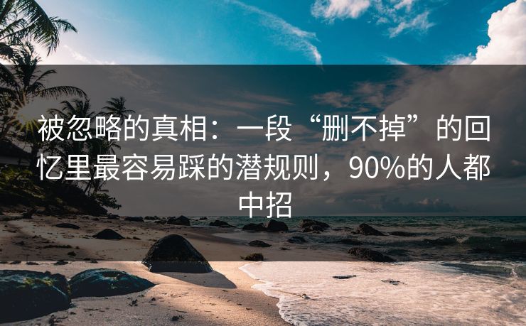 被忽略的真相：一段“删不掉”的回忆里最容易踩的潜规则，90%的人都中招