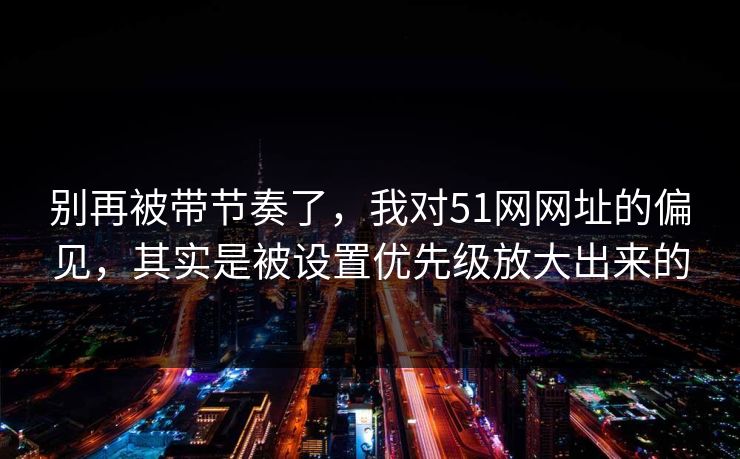 别再被带节奏了，我对51网网址的偏见，其实是被设置优先级放大出来的