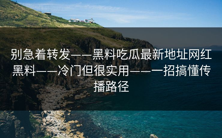别急着转发——黑料吃瓜最新地址网红黑料——冷门但很实用——一招搞懂传播路径